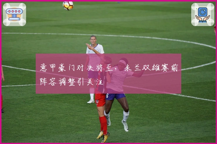 意甲豪门对决将至，米兰双雄赛前阵容调整引关注