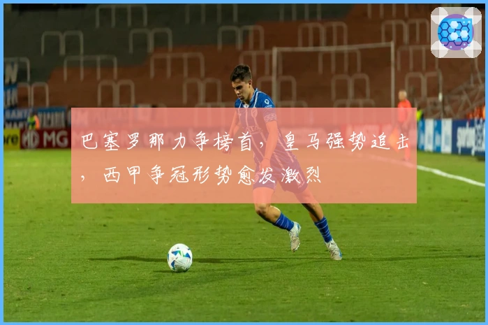 巴塞罗那力争榜首，皇马强势追击，西甲争冠形势愈发激烈