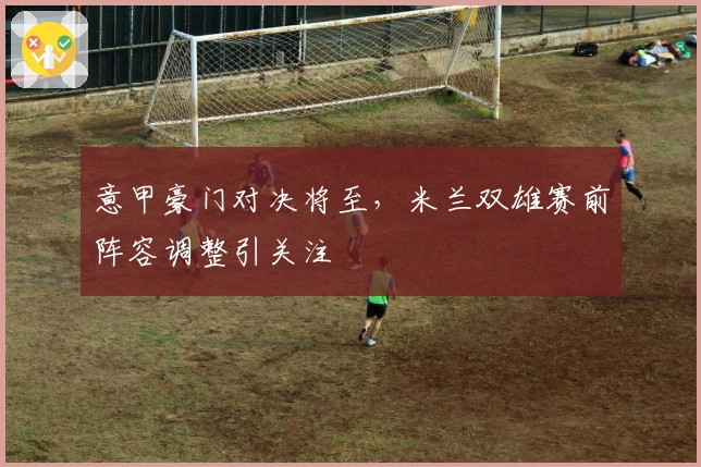 意甲豪门对决将至，米兰双雄赛前阵容调整引关注