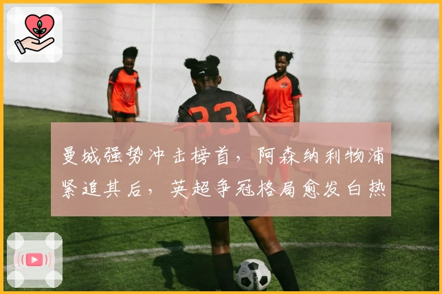 曼城强势冲击榜首，阿森纳利物浦紧追其后，英超争冠格局愈发白热化