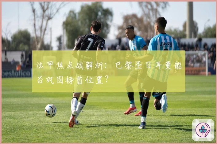 法甲焦点战解析：巴黎圣日耳曼能否巩固榜首位置？