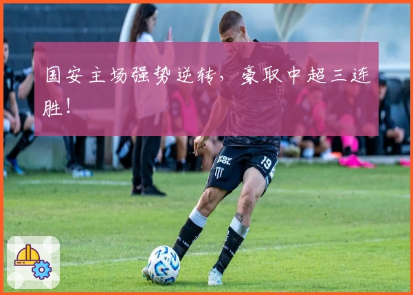 国安主场强势逆转，豪取中超三连胜！