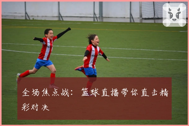 全场焦点战：篮球直播带你直击精彩对决