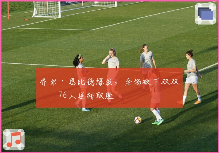 乔尔·恩比德爆发，全场砍下双双率76人逆转取胜