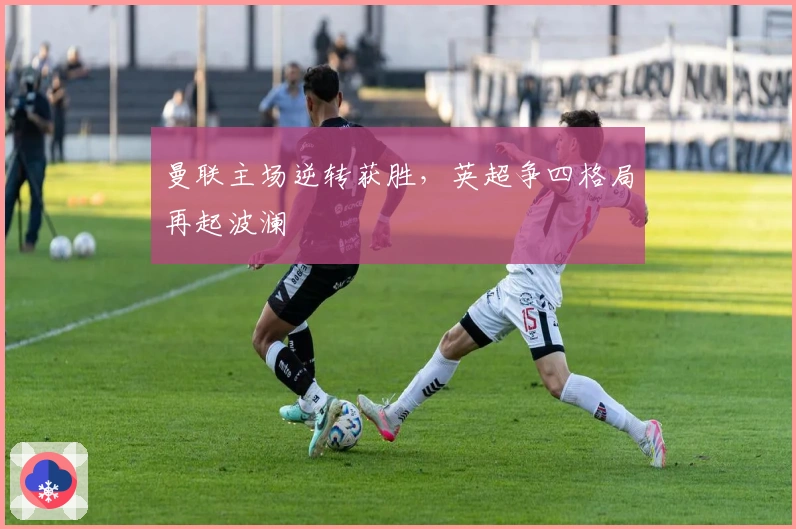 曼联主场逆转获胜，英超争四格局再起波澜