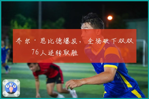 乔尔·恩比德爆发，全场砍下双双率76人逆转取胜