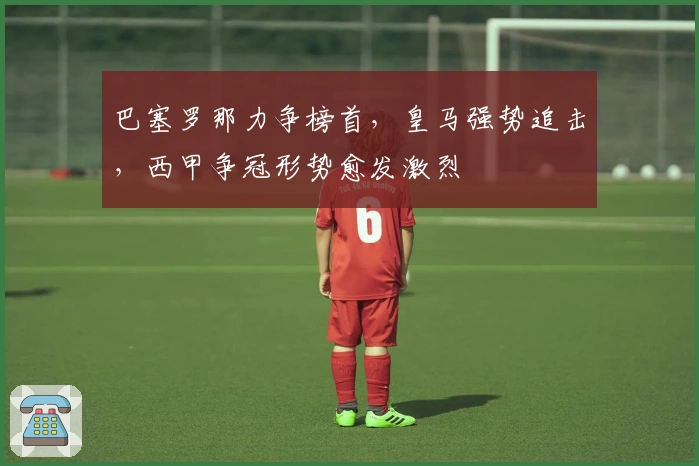 巴塞罗那力争榜首，皇马强势追击，西甲争冠形势愈发激烈