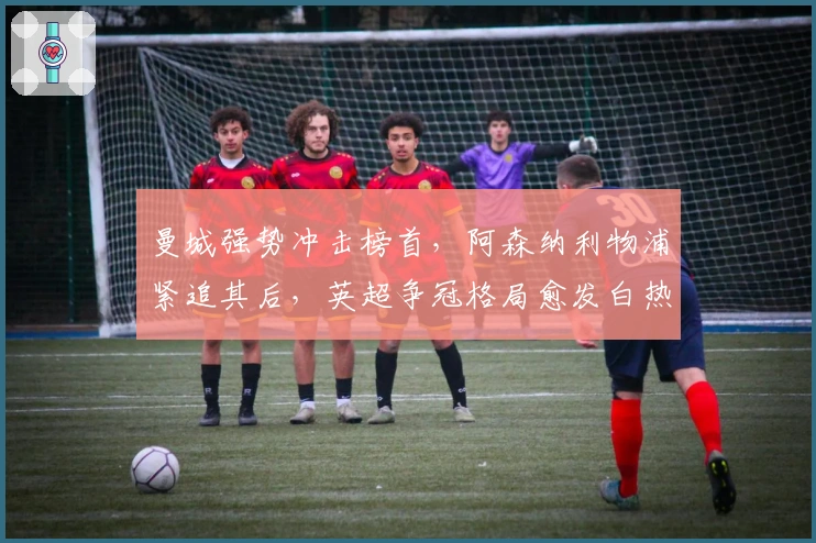 曼城强势冲击榜首，阿森纳利物浦紧追其后，英超争冠格局愈发白热化