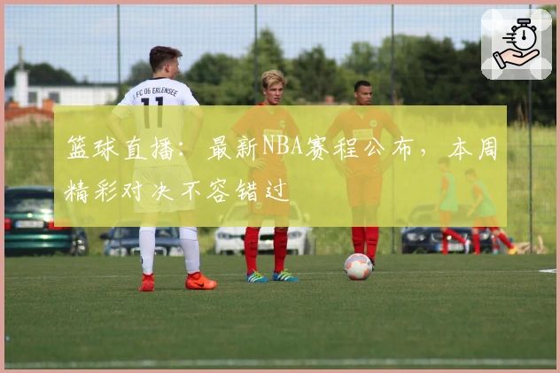 篮球直播：最新NBA赛程公布，本周精彩对决不容错过